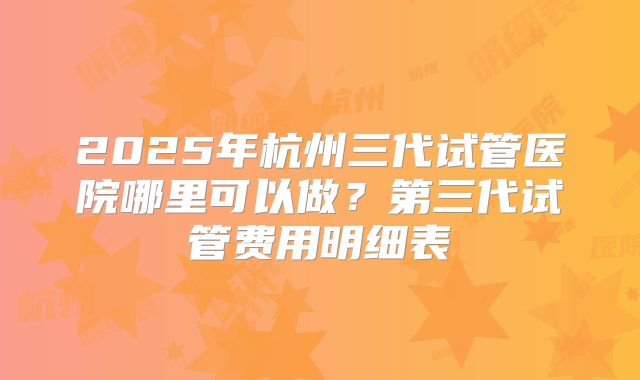 2025年杭州三代试管医院哪里可以做？第三代试管费用明细表