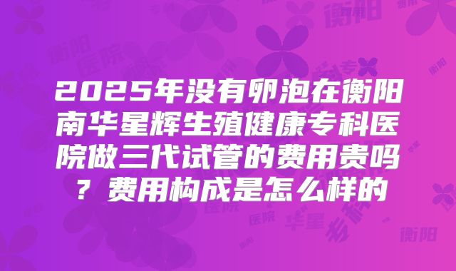 2025年没有卵泡在衡阳南华星辉生殖健康专科医院做三代试管的费用贵吗？费用构成是怎么样的