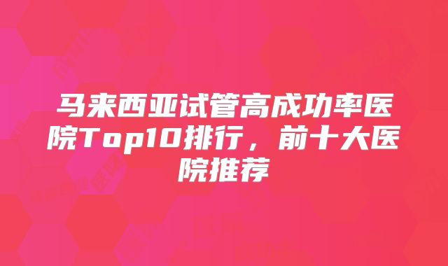 马来西亚试管高成功率医院Top10排行，前十大医院推荐