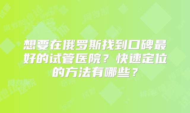 想要在俄罗斯找到口碑最好的试管医院？快速定位的方法有哪些？
