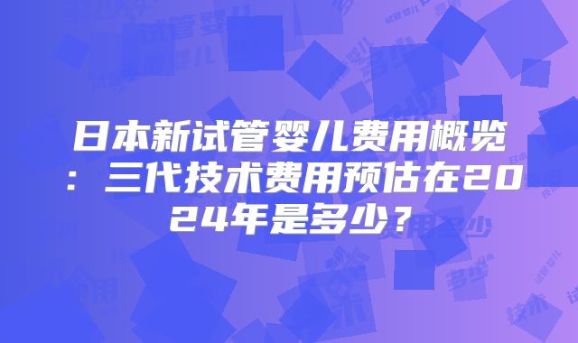 日本新试管婴儿费用概览:三代技术费用预估在2024年是多少?