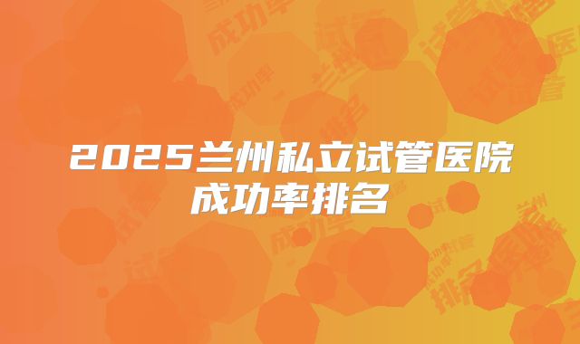 2025兰州私立试管医院成功率排名
