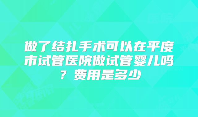 做了结扎手术可以在平度市试管医院做试管婴儿吗？费用是多少