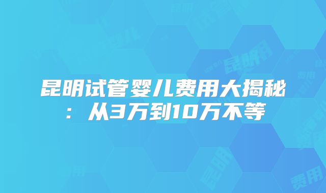 昆明试管婴儿费用大揭秘：从3万到10万不等