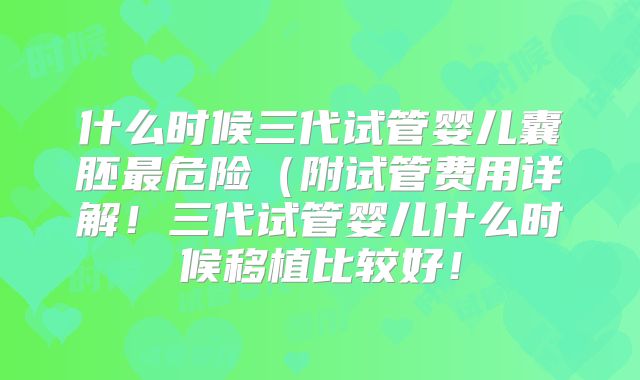 什么时候三代试管婴儿囊胚最危险（附试管费用详解！三代试管婴儿什么时候移植比较好！