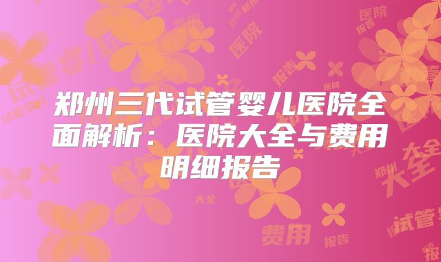郑州三代试管婴儿医院全面解析：医院大全与费用明细报告