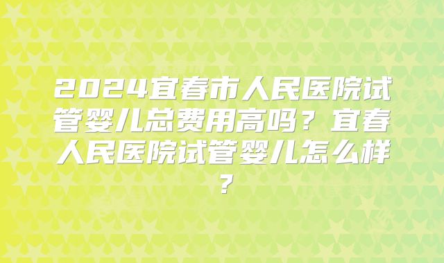 2024宜春市人民医院试管婴儿总费用高吗？宜春人民医院试管婴儿怎么样？