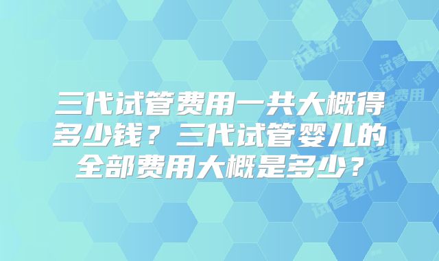 三代试管费用一共大概得多少钱？三代试管婴儿的全部费用大概是多少？