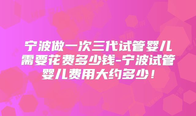 宁波做一次三代试管婴儿需要花费多少钱-宁波试管婴儿费用大约多少！