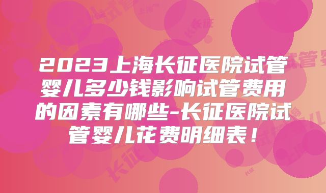 2023上海长征医院试管婴儿多少钱影响试管费用的因素有哪些-长征医院试管婴儿花费明细表！