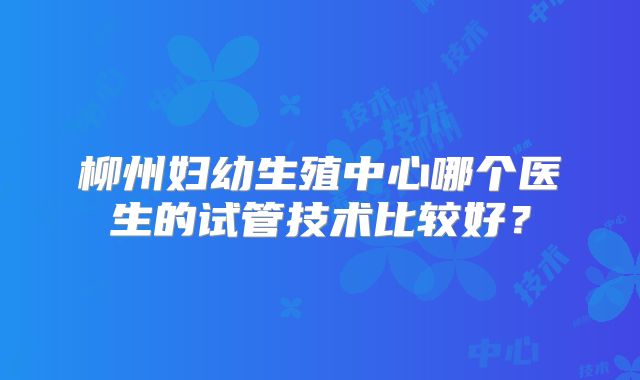 柳州妇幼生殖中心哪个医生的试管技术比较好？