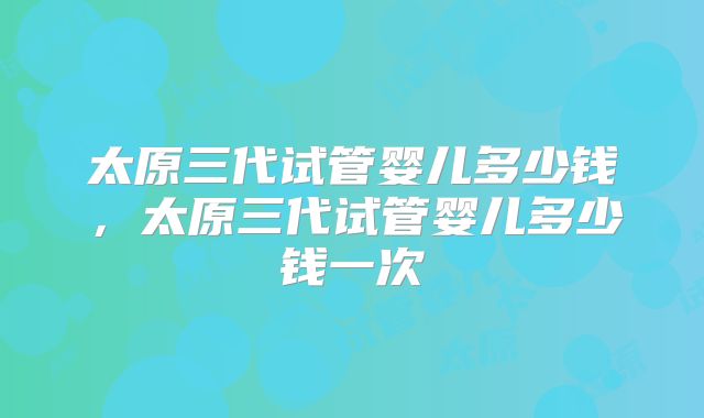 太原三代试管婴儿多少钱，太原三代试管婴儿多少钱一次