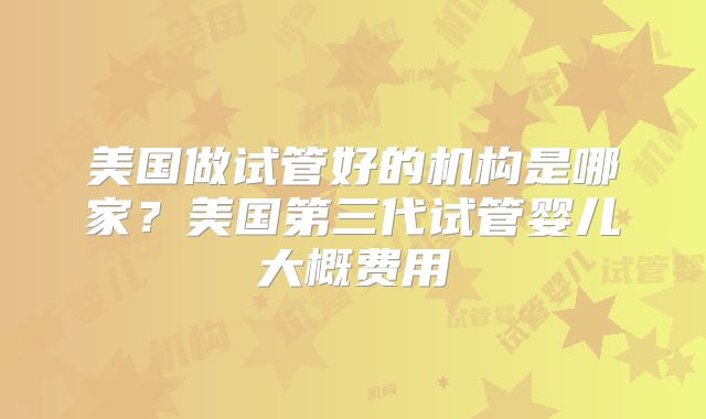 美国做试管好的机构是哪家？美国第三代试管婴儿大概费用