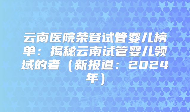 云南医院荣登试管婴儿榜单：揭秘云南试管婴儿领域的者（新报道：2024年）
