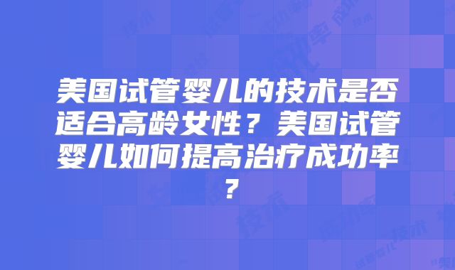 美国试管婴儿的技术是否适合高龄女性？美国试管婴儿如何提高治疗成功率？