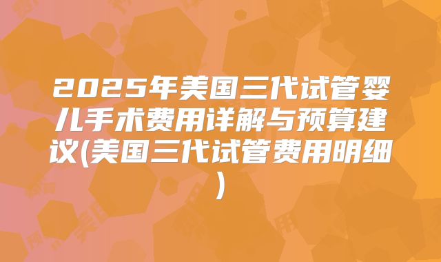 2025年美国三代试管婴儿手术费用详解与预算建议(美国三代试管费用明细)