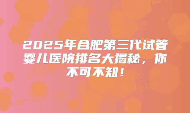 2025年合肥第三代试管婴儿医院排名大揭秘，你不可不知！