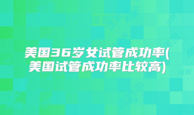 美国36岁女试管成功率(美国试管成功率比较高)