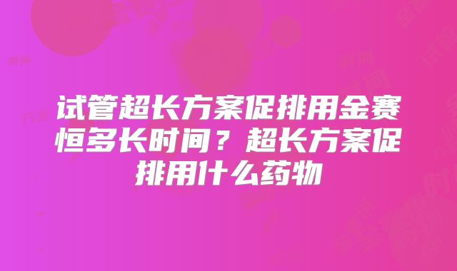 试管超长方案促排用金赛恒多长时间?超长方案促排用什么药物