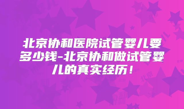 北京协和医院试管婴儿要多少钱-北京协和做试管婴儿的真实经历！