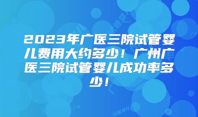 2023年广医三院试管婴儿费用大约多少！广州广医三院试管婴儿成功率多少！