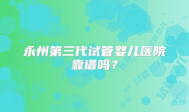 永州第三代试管婴儿医院靠谱吗?
