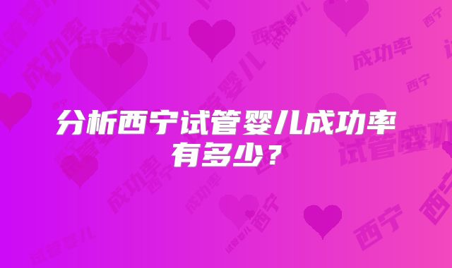 分析西宁试管婴儿成功率有多少?