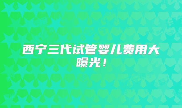 西宁三代试管婴儿费用大曝光!