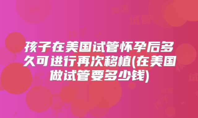 孩子在美国试管怀孕后多久可进行再次移植(在美国做试管要多少钱)
