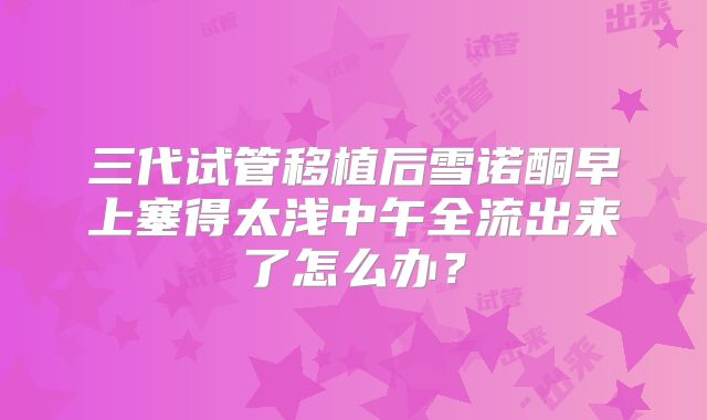 三代试管移植后雪诺酮早上塞得太浅中午全流出来了怎么办？