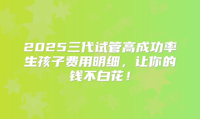 2025三代试管高成功率生孩子费用明细，让你的钱不白花！
