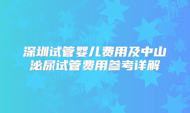 深圳试管婴儿费用及中山泌尿试管费用参考详解