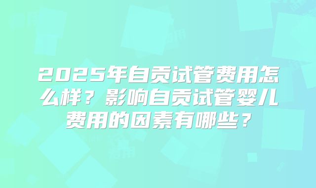 2025年自贡试管费用怎么样？影响自贡试管婴儿费用的因素有哪些？