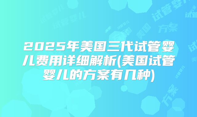 2025年美国三代试管婴儿费用详细解析(美国试管婴儿的方案有几种)