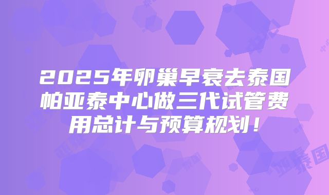 2025年卵巢早衰去泰国帕亚泰中心做三代试管费用总计与预算规划！