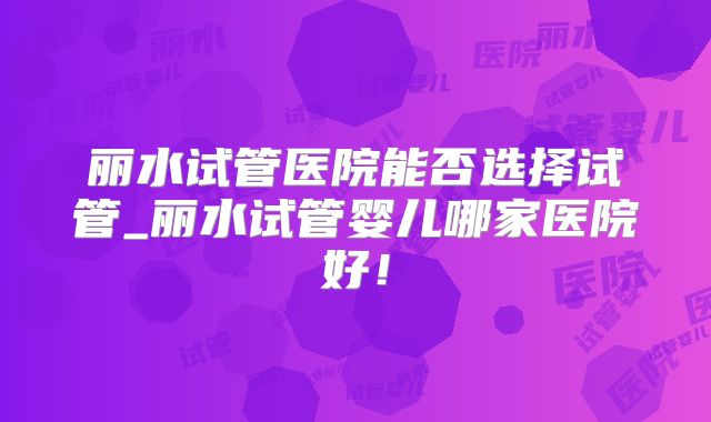 丽水试管医院能否选择试管_丽水试管婴儿哪家医院好！
