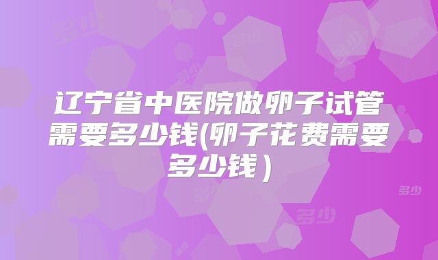 辽宁省中医院做卵子试管需要多少钱(卵子花费需要多少钱）
