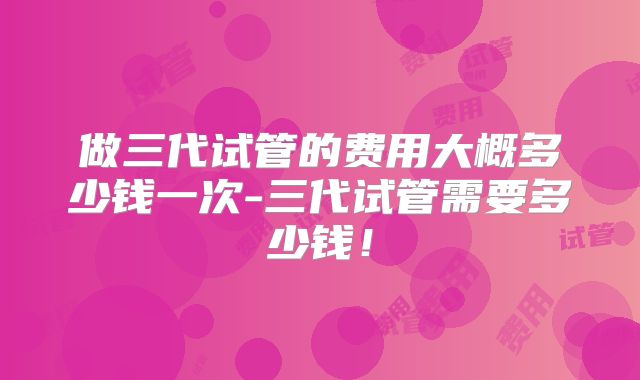 做三代试管的费用大概多少钱一次-三代试管需要多少钱！
