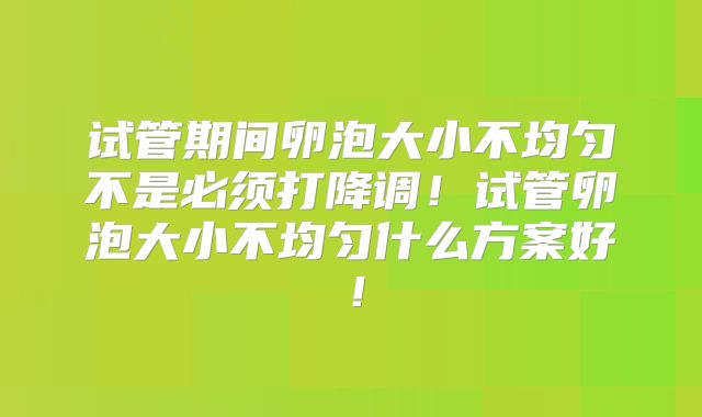 试管期间卵泡大小不均匀不是必须打降调！试管卵泡大小不均匀什么方案好！