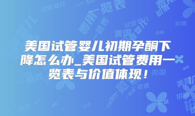 美国试管婴儿初期孕酮下降怎么办_美国试管费用一览表与价值体现！