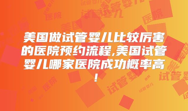 美国做试管婴儿比较厉害的医院预约流程,美国试管婴儿哪家医院成功概率高！