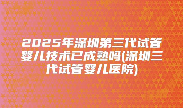 2025年深圳第三代试管婴儿技术已成熟吗(深圳三代试管婴儿医院)