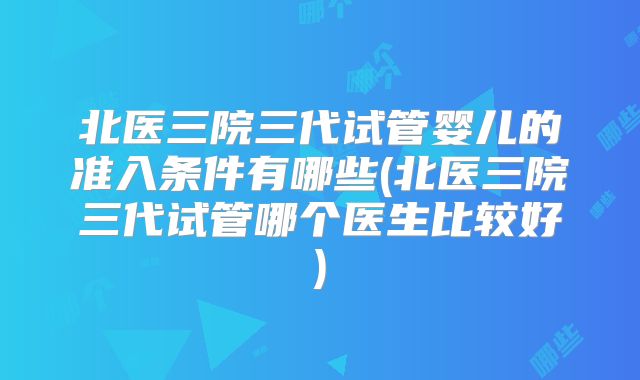北医三院三代试管婴儿的准入条件有哪些(北医三院三代试管哪个医生比较好)