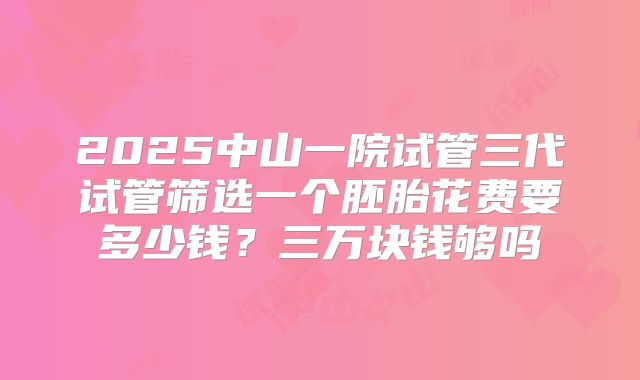 2025中山一院试管三代试管筛选一个胚胎花费要多少钱？三万块钱够吗