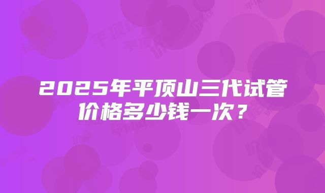 2025年平顶山三代试管价格多少钱一次？