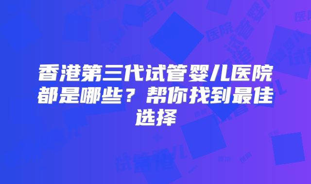香港第三代试管婴儿医院都是哪些？帮你找到最佳选择