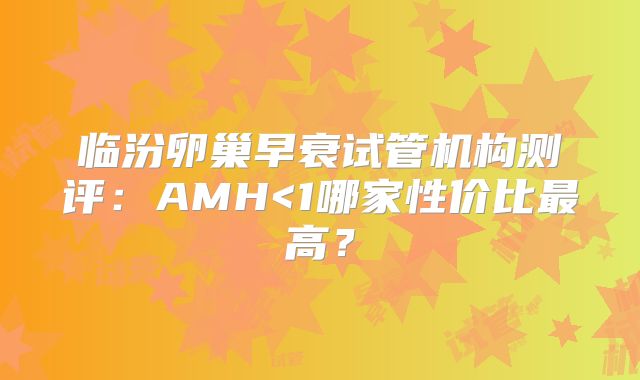临汾卵巢早衰试管机构测评：AMH<1哪家性价比最高？