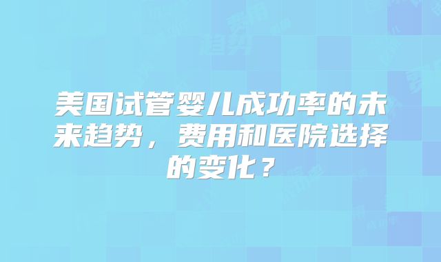 美国试管婴儿成功率的未来趋势，费用和医院选择的变化？