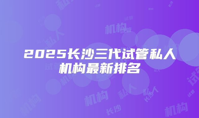 2025长沙三代试管私人机构最新排名