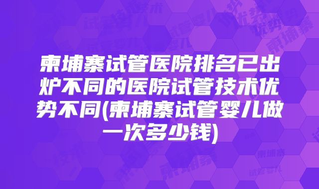 柬埔寨试管医院排名已出炉不同的医院试管技术优势不同(柬埔寨试管婴儿做一次多少钱)